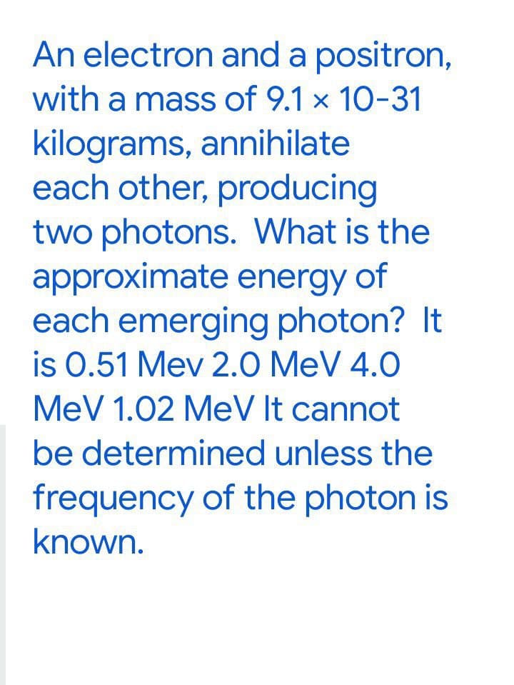 An electron and a positron,
with a mass of 9.1 x 10-31
kilograms, annihilate
each other, producing
two photons. What is the
approximate energy of
each emerging photon? It
is 0.51 Mev 2.0 MeV 4.0
MeV 1.02 MeV It cannot
be determined unless the
frequency of the photon is
known.