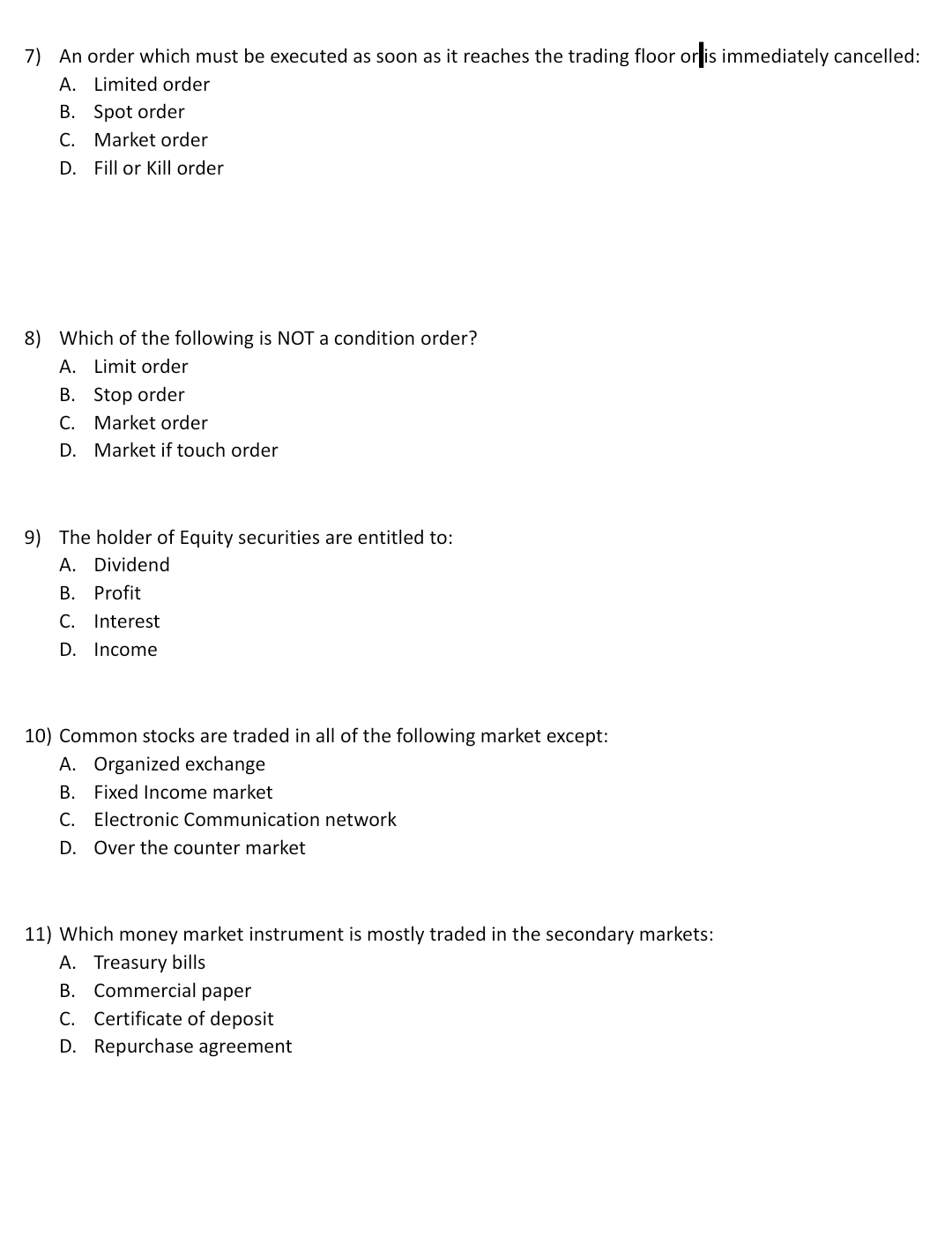 7) An order which must be executed as soon as it reaches the trading floor or is immediately cancelled:
A. Limited order
B. Spot order
C. Market order
D. Fill or Kill order
8) Which of the following is NOT a condition order?
A. Limit order
B. Stop order
C. Market order
D. Market if touch order
9) The holder of Equity securities are entitled to:
A. Dividend
B. Profit
C. Interest
D. Income
10) Common stocks are traded in all of the following market except:
A. Organized exchange
B. Fixed Income market
C. Electronic Communication network
D. Over the counter market
11) Which money market instrument is mostly traded in the secondary markets:
A. Treasury bills
B. Commercial paper
C. Certificate of deposit
D. Repurchase agreement
