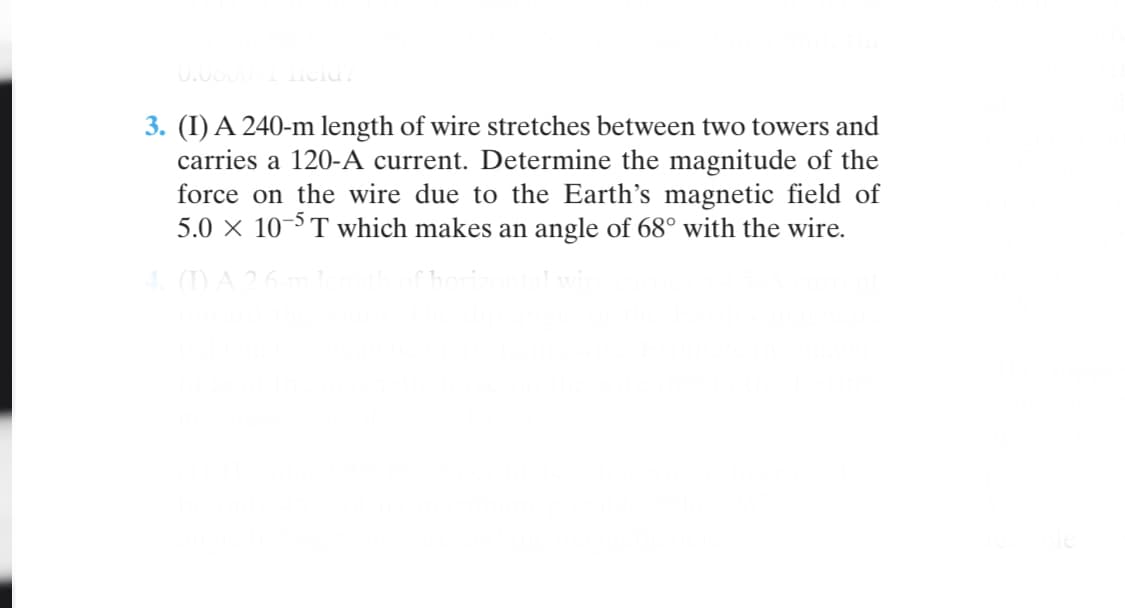 3. (I) A 240-m length of wire stretches between two towers and
carries a 120-A current. Determine the magnitude of the
force on the wire due to the Earth's magnetic field of
5.0 × 10-5 T which makes an angle of 68° with the wire.
4 ()A26
