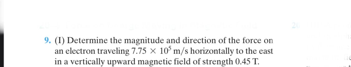 9. (I) Determine the magnitude and direction of the force on
an electron traveling 7.75 × 10° m/s horizontally to the east
in a vertically upward magnetic field of strength 0.45 T.
