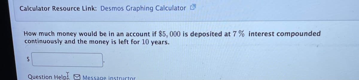 Calculator Resource Link: Desmos Graphing Calculator
How much money would be in an account if $5, 000 is deposited at 7% interest compounded
continuously and the money is left for 10 years.
Question Helpt M Message instructor
