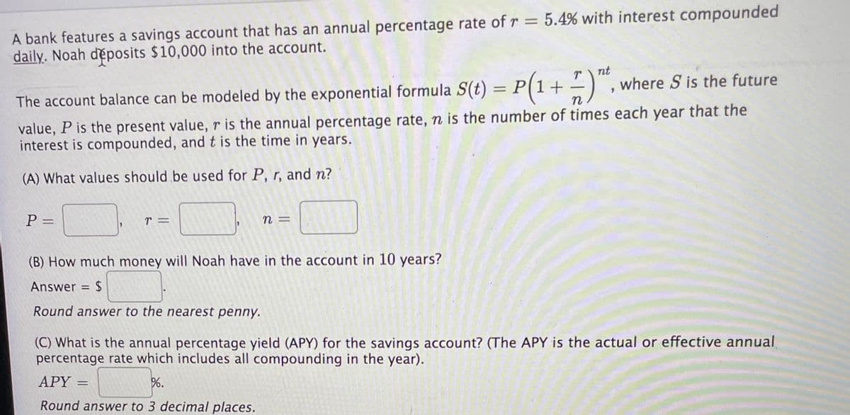 A bank features a savings account that has an annual percentage rate ofr = 5.4% with interest compounded
daily. Noah deposits $10,000 into the account.
nt
P(1+
where S is the future
-
The account balance can be modeled by the exponential formula S(t)
n
value, P is the present value, r is the annual percentage rate, n is the number of times each year that the
interest is compounded, andt is the time in years.
(A) What values should be used for P, r, and n?
n =
%3D
(B) How much money will Noah have in the account in 10 years?
Answer = $
Round answer to the nearest penny.
(C) What is the annual percentage yield (APY) for the savings account? (The APY is the actual or effective annual
percentage rate which includes all compounding in the year).
APY =
%.
Round answer to 3 decimal places.
