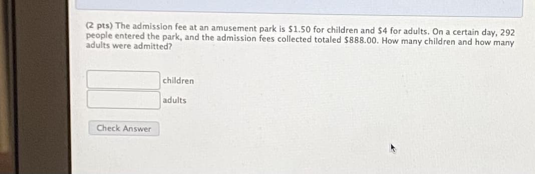(2 pts) The admission fee at an amusement park is $1.50 for children and $4 for adults. On a certain day, 292
people entered the park, and the admission fees collected totaled $888.00. How many children and how many
adults were admitted?
children
adults
Check Answer
