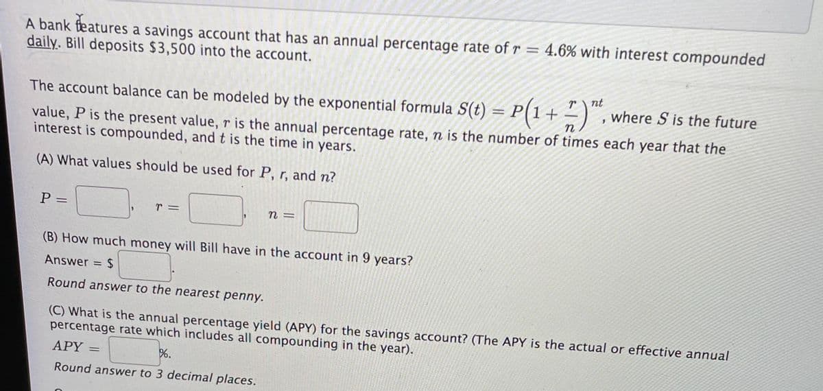 A bank features a savings account that has an annual percentage rate ofr = 4.6% with interest compounded
daily. Bill deposits $3,500 into the account.
%3D
nt
P(1+
The account balance can be modeled by the exponential formula S(t)
where S is the future
value, P is the present value, r is the annual percentage rate, n is the number of times each year that the
interest is compounded, and t is the time in years.
(A) What values should be used for P, r, and n?
%3D
(B) How much money will Bill have in the account in 9 years?
Answer = $
%3D
Round answer to the nearest penny.
(C) What is the annual percentage yield (APY) for the savings account? (The APY is the actual or effective annual
percentage rate which includes all compounding in the year).
APY
%.
Round answer to 3 decimal places.
