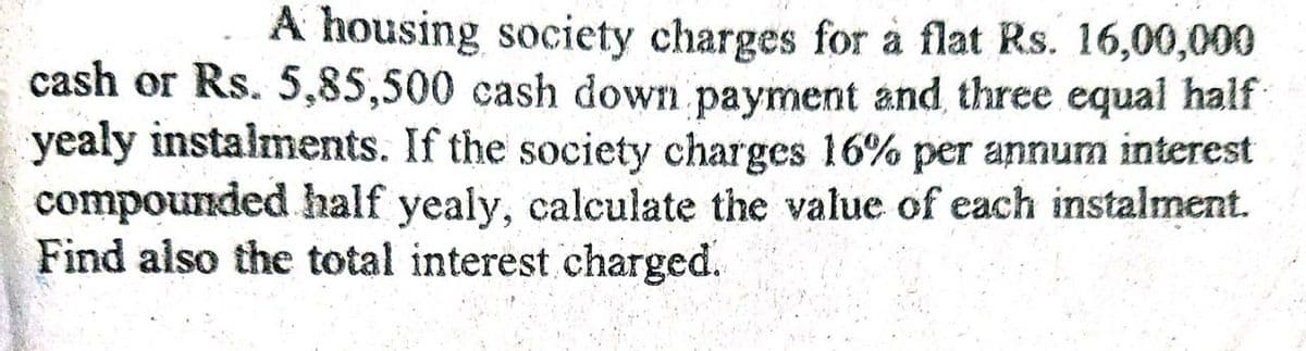 A housing society charges for à flat Rs. 16,00,000
cash or Rs. 5,85,500 cash down payment and, three equal half
yealy instalments. If the society charges 16% per annum interest
compounded half yealy, calculate the value of each instalment.
Find also the total interest charged.
