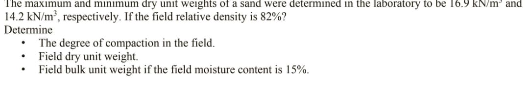 The maximum and minimum dry unit weights of a sand were determined in the laboratory to be 16.9 kN/m³ and
14.2 kN/m³, respectively. If the field relative density is 82%?
Determine
The degree of compaction in the field.
Field dry unit weight.
Field bulk unit weight if the field moisture content is 15%.
