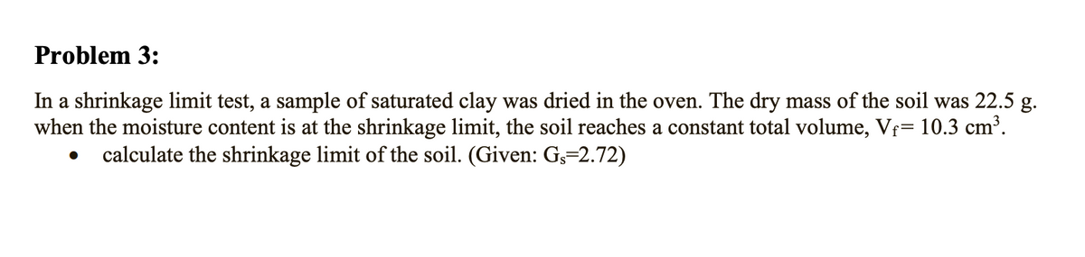 Problem 3:
In a shrinkage limit test, a sample of saturated clay was dried in the oven. The dry mass of the soil was 22.5 g.
when the moisture content is at the shrinkage limit, the soil reaches a constant total volume, Vf= 10.3 cm³.
calculate the shrinkage limit of the soil. (Given: G,=2.72)
