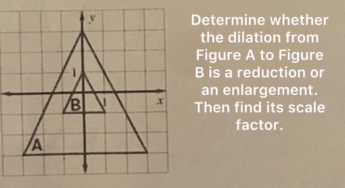 A
B
Determine whether
the dilation from
Figure A to Figure
B is a reduction or
an enlargement.
Then find its scale
factor.
k