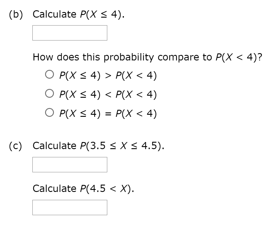 (b) Calculate P(X < 4).
How does this probability compare to P(X < 4)?
O P(X < 4) > P(X < 4)
O P(X < 4) < P(X < 4)
O P(X < 4) = P(X < 4)
(c)
Calculate P(3.5 < X < 4.5).
Calculate P(4.5 < X).
