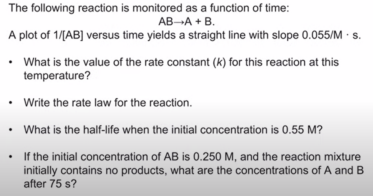 The following reaction is monitored as a function of time:
АВ-А + B.
A plot of 1/[AB] versus time yields a straight line with slope 0.055/M · S.
What is the value of the rate constant (k) for this reaction at this
temperature?
• Write the rate law for the reaction.
What is the half-life when the initial concentration is 0.55 M?
If the initial concentration of AB is 0.250 M, and the reaction mixture
initially contains no products, what are the concentrations of A and B
after 75 s?
