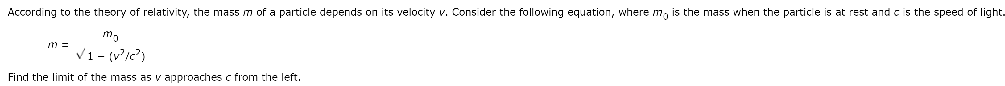 According to the theory of relativity, the mass m of a particle depends on its velocity v. Consider the following equation, where m, is the mass when the particle is at rest and c is the speed of light.
mo
m =
1 - (v²/c²)
Find the limit of the mass as v approaches c from the left.
