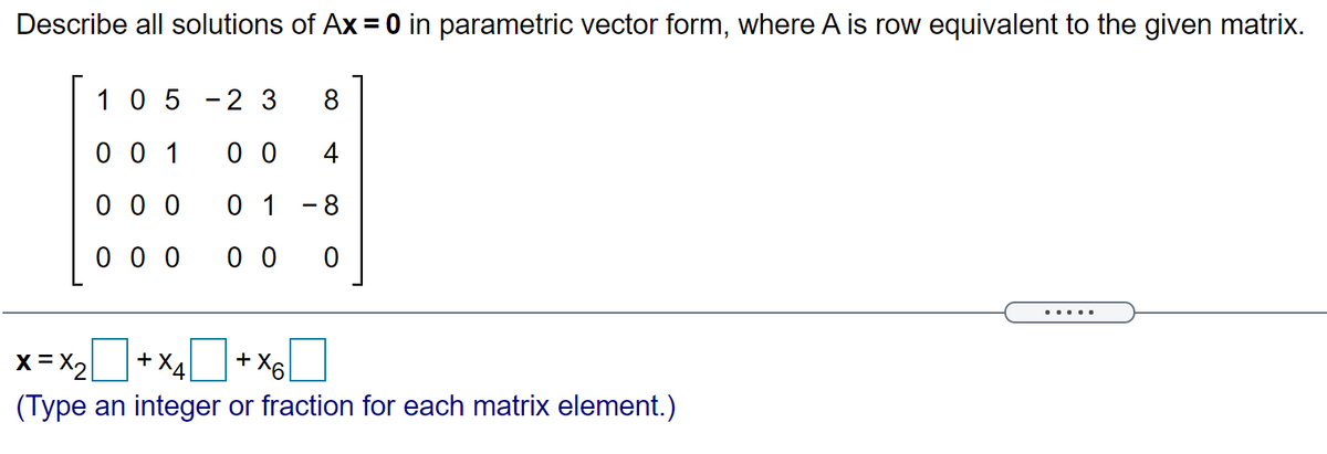 Describe all solutions of Ax = 0 in parametric vector form, where A is row equivalent to the given matrix.
10 5
2 3
8
0 0 1
0 0
4
0 0 0
0 1 -8
0 0 0
0 0
....
x = x+x4+ x6I
+X4
+ X6
(Type an integer or fraction for each matrix element.)

