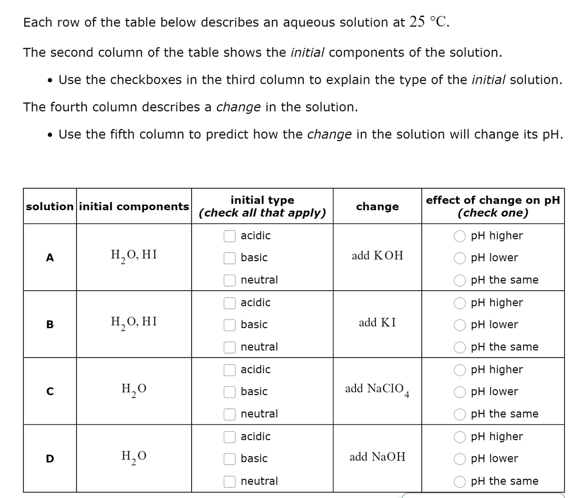Each row of the table below describes an aqueous solution at 25 °C.
The second column of the table shows the initial components of the solution.
• Use the checkboxes in the third column to explain the type of the initial solution.
The fourth column describes a change in the solution.
• Use the fifth column to predict how the change in the solution will change its pH.
initial type
(check all that apply)
effect of change on pH
(check one)
solution initial components
change
acidic
pH higher
H,0, HI
add KOH
A
basic
pH lower
neutral
pH the same
acidic
pH higher
Н,О, HI
add KI
В
basic
рH lower
neutral
pH the same
acidic
pH higher
H,0
basic
add NaCIO,
pH lower
4
neutral
pH the same
acidic
pH higher
H,O
basic
add NaOH
pH lower
neutral
pH the same
