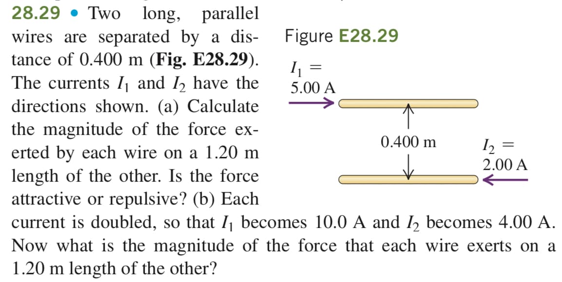 28.29 Two long, parallel
wires are separated by a dis-
tance of 0.400 m (Fig. E28.29).
The currents 1₁ and 1₂ have the
directions shown. (a) Calculate
the magnitude of the force ex-
erted by each wire on a 1.20 m
length of the other. Is the force
attractive or repulsive? (b) Each
current is doubled, so that I₁ becomes 10.0 A and I₂ becomes 4.00 A.
Now what is the magnitude of the force that each wire exerts on a
1.20 m length of the other?
Figure E28.29
₁
5.00 A
0.400 m
1₂ =
=
2.00 A
||
