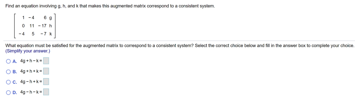 Find an equation involving g, h, and k that makes this augmented matrix correspond to a consistent system.
1 - 4
6 g
11
– 17 h
- 4
-7 k
What equation must be satisfied for the augmented matrix to correspond to a consistent system? Select the correct choice below and fill in the answer box to complete your choice.
(Simplify your answer.)
O A. 4g +h-k =
O B. 4g+h+ k =
O C. 4g-h+ k =
O D. 4g -h-k=
