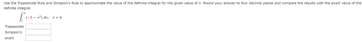 Use the Trapezoidal Rule and Simpson's Rule to approximate the value of the definite integral for the given value of n. Round your answer to four decimal places and compare the results with the exact value of the
definite integral.
4
(-3 – x²) dx, n = 6
Trapezoidal
Simpson's
exact
