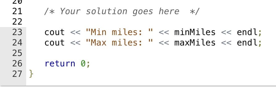 20
21
/* Your solution goes here */
22
cout << "Min miles:
cout <« "Max miles: " << maxMiles << endl;
23
<< minMiles < endl;
24
25
26
return 0;
27 }
