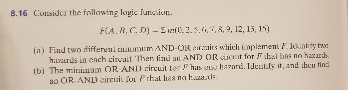 8.16 Consider the following logic function.
F(A, B, C, D) = E m(0, 2, 5, 6, 7, 8, 9, 12, 13, 15)
(a) Find two different minimum AND-OR circuits which implement F. Identify two
hazards in each circuit. Then find an AND-OR circuit for F that has no hazards.
(b) The minimum OR-AND circuit for F has one hazard. Identify it, and then find
an OR-AND circuit for F that has no hazards.
