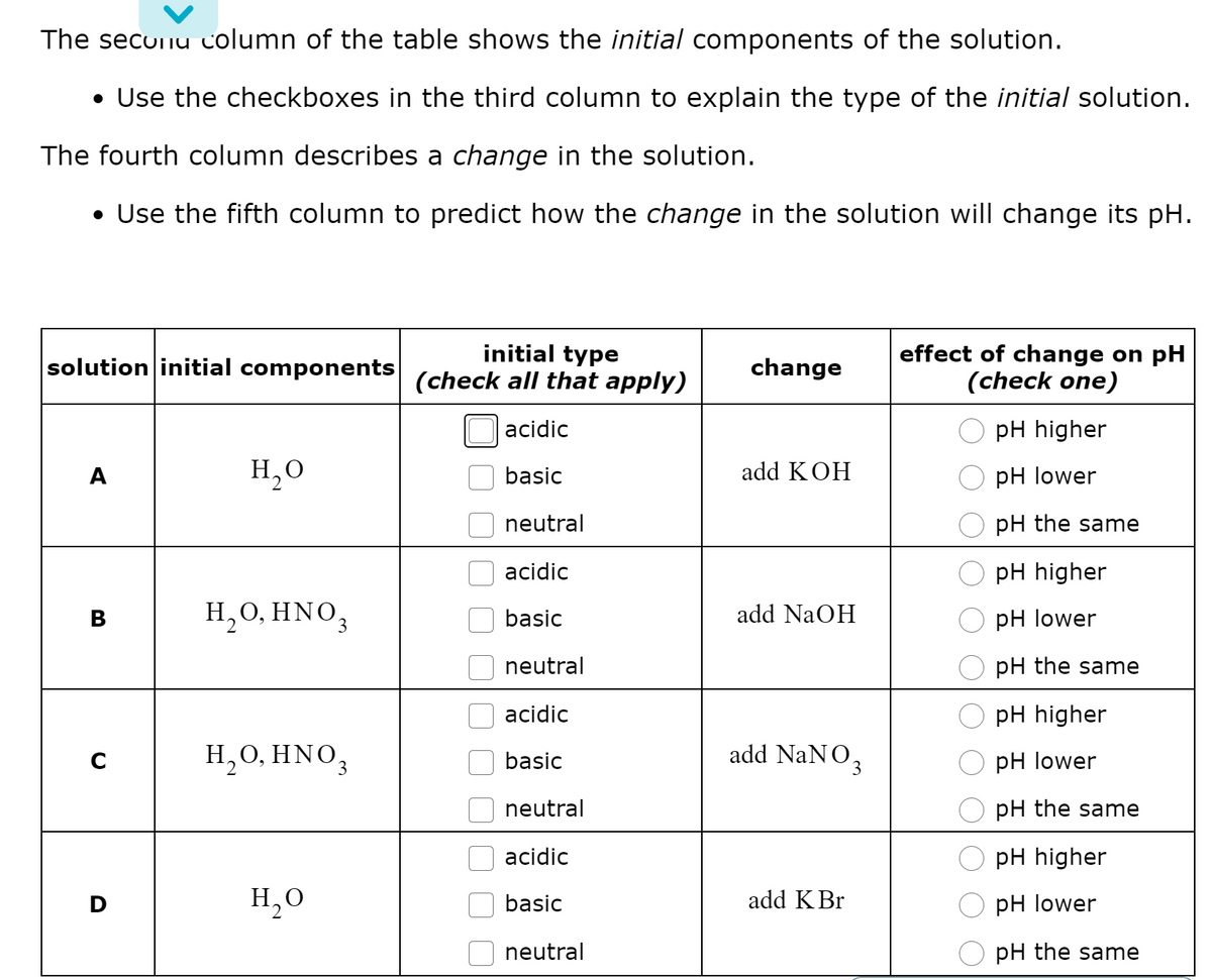The secuinu column of the table shows the initial components of the solution.
• Use the checkboxes in the third column to explain the type of the initial solution.
The fourth column describes a change in the solution.
• Use the fifth column to predict how the change in the solution will change its pH.
initial type
(check all that apply)
effect of change on pH
(check one)
solution initial components
change
acidic
pH higher
A
H,0
basic
add KOH
рH lower
neutral
pH the same
acidic
pH higher
в
Н, О, HNO,
basic
add NaOH
pH lower
neutral
pH the same
acidic
pH higher
H,0, HNO,
add NaNO3
basic
pH lower
neutral
pH the same
acidic
pH higher
H,0
add KBr
D
basic
pH lower
neutral
pH the same
