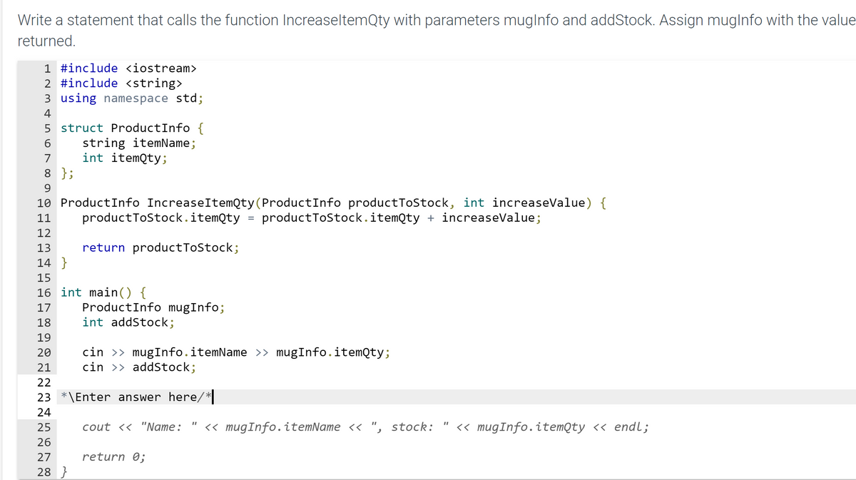 Write a statement that calls the function IncreaseltemQty with parameters muglnfo and addStock. Assign muglnfo with the value
returned.
1 #include <iostream>
2 #include <string>
3 using namespace std;
4
5 struct ProductInfo {
string itemName;
int itemQty;
6
7
8 };
9.
10 ProductInfo IncreaseItemQty(ProductInfo productToStock, int increaseValue) {
11
productToStock.itemQty
productToStock.itemQty + increaseValue;
12
13
return productToStock;
14 }
15
16 int main() {
ProductInfo mugInfo;
int addStock;
17
18
19
cin >> mugInfo.itemName >» mugInfo.itemQty;
cin >> addStock;
20
21
22
23 *\Enter answer here/*|
24
25
cout << "Name:
<« mugInfo.itemName << ", stock:
<< mugInfo.itemQty << endl;
26
27
return 0;
28 }
