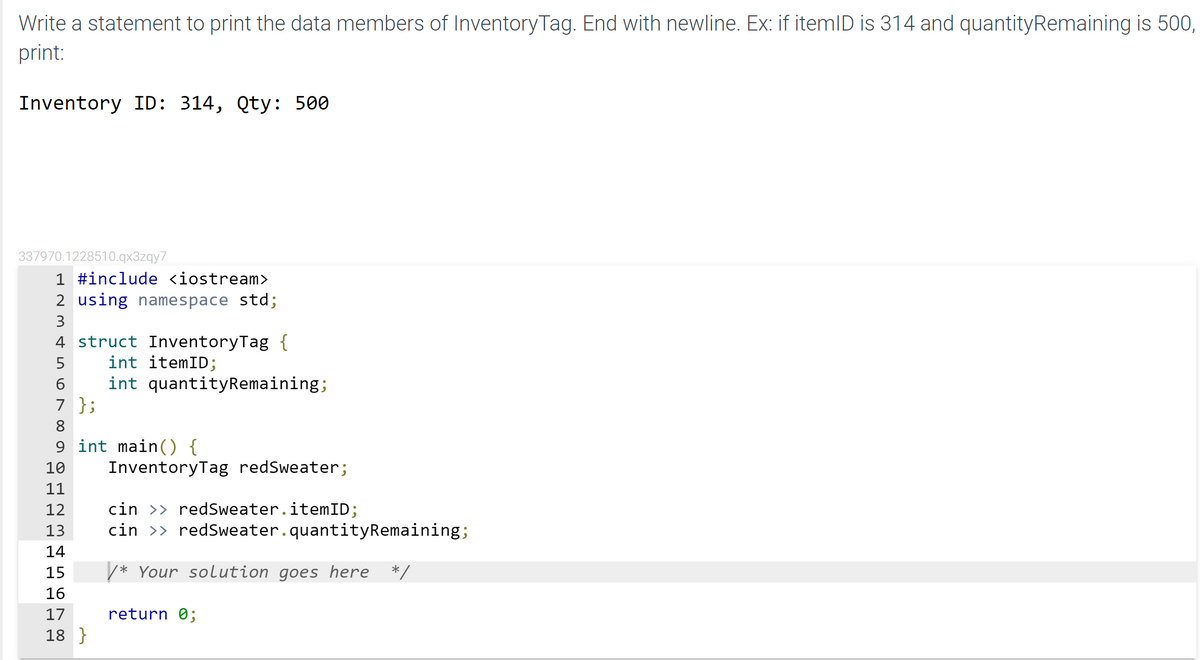 Write a statement to print the data members of InventoryTag. End with newline. Ex: if itemlD is 314 and quantityRemaining is 500,
print:
Inventory ID: 314, Qty: 500
337970.1228510.qx3zqy7
1 #include <iostream>
2 using namespace std;
3
4 struct InventoryTag {
int itemID;
int quantityRemaining;
7 };
5
8
9 int main() {
InventoryTag redSweater;
10
cin >> redSweater.itemID;
cin >> redSweater.quantityRemaining;
12
13
14
15
/* Your solution goes here
*/
17
return 0;
18 }
4 in O N 0
H D DH D d ddd
