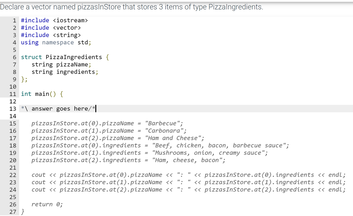 Declare a vector named pizzaslnStore that stores 3 items of type Pizzalngredients.
1 #include <iostream>
2 #include <vector>
3 #include <string>
4 using namespace std;
5
6 struct PizzaIngredients {
string pizzaName;
string ingredients;
9 };
7
8
10
11 int main() {
12
13
answer goes here/*
14
pizzasInStore.at(0).pizzaName
pizzasInStore.at(1).pizzaName
pizzasInStore.at(2).pizzaName
pizzasInStore.at(0).ingredients
pizzasInStore.at(1).ingredients
pizzasInStore.at(2).ingredients
"Barbecue";
"Carbonara";
"Ham and Cheese";
"Beef, chicken, bacon, barbecue sauce";
"Mushrooms, onion, creamy sauce";
"Нат, сheese, bacon";
15
16
17
18
19
20
21
cout <« pizzasInStore.at(0).pizzaName << ": "
cout <« pizzasInStore.at(1).pizzaName << ":
cout <« pizzasInStore.at(2).pizzaName << ":
<« pizzasInStore.at(0).ingredients << endl;
<« pizzasInStore.at(1).ingredients << endl;
<« pizzasInStore.at(2).ingredients << endl;
22
23
24
25
26
return 0;
27 }

