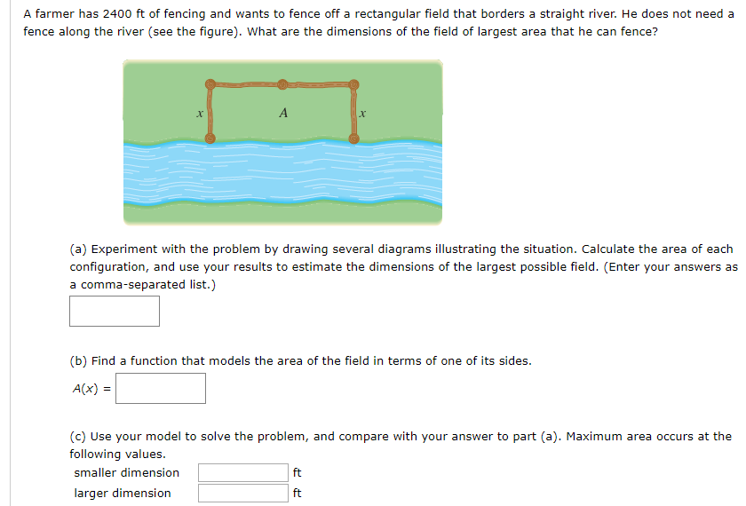 A farmer has 2400 ft of fencing and wants to fence off a rectangular field that borders a straight river. He does not need a
fence along the river (see the figure). What are the dimensions of the field of largest area that he can fence?
A
(a) Experiment with the problem by drawing several diagrams illustrating the situation. Calculate the area of each
configuration, and use your results to estimate the dimensions of the largest possible field. (Enter your answers as
a comma-separated list.)
(b) Find a function that models the area of the field in terms of one of its sides.
A(x) =
(c) Use your model to solve the problem, and compare with your answer to part (a). Maximum area occurs at the
following values.
smaller dimension
ft
larger dimension
ft
