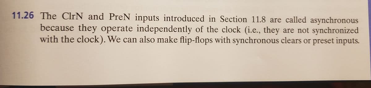 11.26 The ClrN and PreN inputs introduced in Section 11.8 are called asynchronous
because they operate independently of the clock (i.e., they are not synchronized
with the clock). We can also make flip-flops with synchronous clears or preset inputs.
