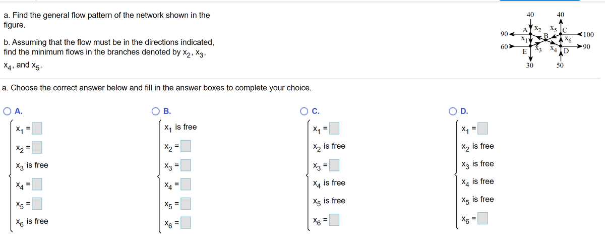 a. Find the general flow pattern of the network shown in the
figure.
40
40
X2 X5 C
A
90 4
X1
60 >
E
100
X6
b. Assuming that the flow must be in the directions indicated,
find the minimum flows in the branches denoted by x, X3,
XA
90
X4, and X5.
30
50
a. Choose the correct answer below and fill in the answer boxes to complete your choice.
O A.
OB.
Oc.
O D.
X1 =
X, is free
X1
X1
X2
X2
is free
X2 is free
%3D
X2
X3 is free
X3 =
X3
X3 is free
X4
X4
Хд is free
X4 is free
%3D
%3D
X5 is free
X5 is free
X5 =
X5
%D
X6 is free
X6
X6
II
II
II
II
