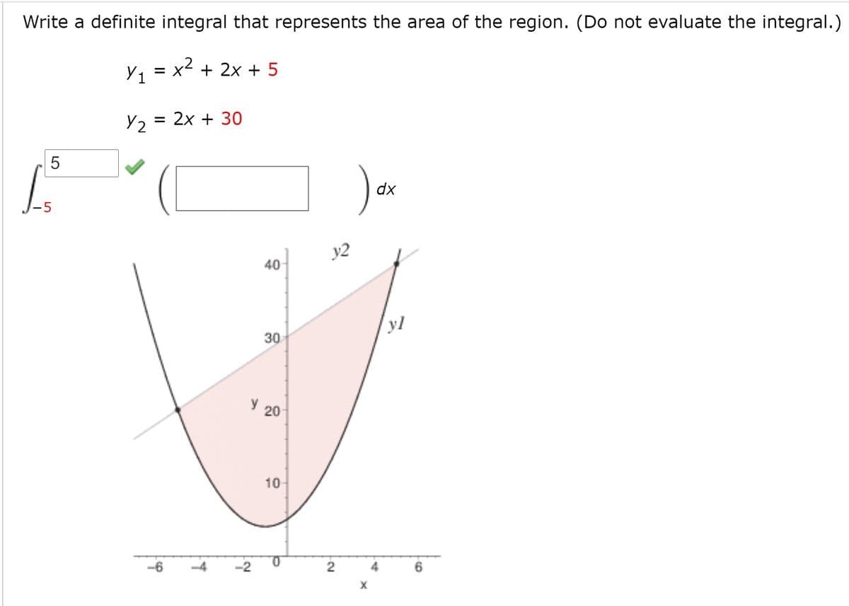 Write a definite integral that represents the area of the region. (Do not evaluate the integral.)
Y1
= x + 2x + 5
= 2x + 30
Y2
dx
y2
40
yl
30
y 20
10
-6
-2
2.
LO
