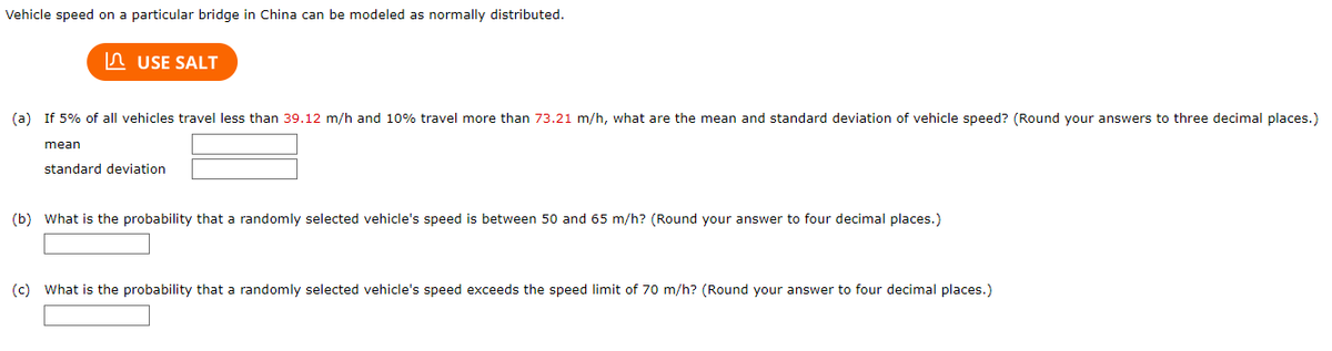 Vehicle speed on a particular bridge in China can be modeled as normally distributed.
USE SALT
(a) If 5% of all vehicles travel less than 39.12 m/h and 10% travel more than 73.21 m/h, what are the mean and standard deviation of vehicle speed? (Round your answers to three decimal places.)
mean
standard deviation
(b) What is the probability that a randomly selected vehicle's speed is between 50 and 65 m/h? (Round your answer to four decimal places.)
(c) What is the probability that a randomly selected vehicle's speed exceeds the speed limit of 70 m/h? (Round your answer to four decimal places.)