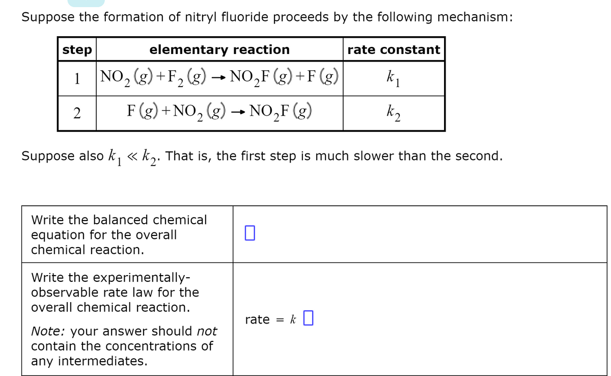 Suppose the formation of nitryl fluoride proceeds by the following mechanism:
step
elementary reaction
rate constant
1 NO, (g) +F, (g) –→ NO,F (g) +F (g)
F (g) +NO, (g) → NO,F (g)
2
k2
Suppose also k, « k,. That is, the first step is much slower than the second.
Write the balanced chemical
equation for the overall
chemical reaction.
Write the experimentally-
observable rate law for the
overall chemical reaction.
rate = k|
Note: your answer should not
contain the concentrations of
any intermediates.
