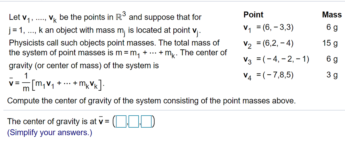 3
Point
Mass
Let v1,
j = 1,
Vk be the points in R° and suppose that for
k an object with mass m; is located at point v;-
V, = (6, – 3,3)
6 g
15 g
Physicists call such objects point masses. The total mass of
the system of point masses is m=m,
V2 = (6,2, – 4)
+ mk: The center of
...
+
Vз 3(-4, -2, - 1)
6 g
gravity (or center of mass) of the system is
1
V4 =(-7,8,5)
3 g
m,v, +
... +
m
Compute the center of gravity of the system consisting of the point masses above.
The center of gravity is at v = (
(Simplify your answers.)
