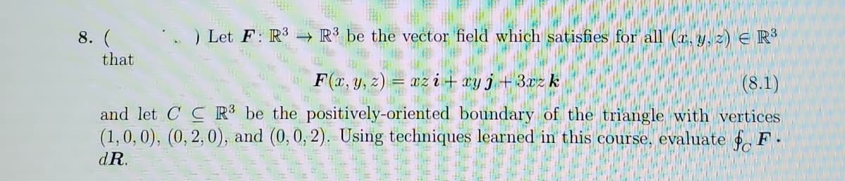 8. (
Let F: R3 → R’ be the vector field which satisfies for all (a, y, z) E R
that
F(c, y, z) = az i+ ry j+3az k
(8.1)
and let C C R³ be the positively-oriented boundary of the triangle with vertices
(1,0, 0), (0, 2, 0), and (0,0, 2). Using techniques learned in this course, evaluate F.
dR.
