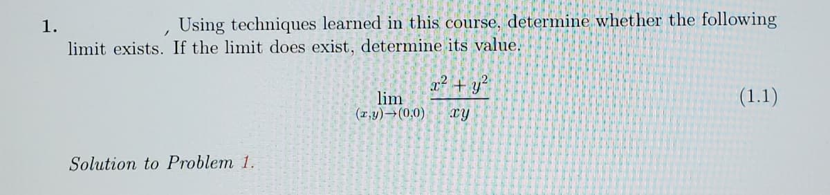 1.
Using techniques learned in this course, determine whether the following
limit exists. If the limit does exist, determine its value.
x2 + y?
lim
(r,y)→(0,0)
(1.1)
xy
Solution to Problem 1.
