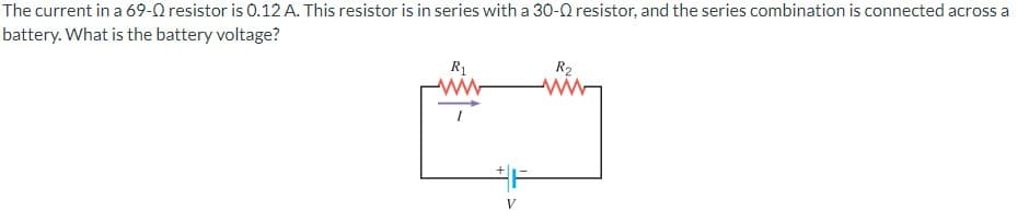 The current in a 69-Q resistor is 0.12 A. This resistor is in series with a 30-0 resistor, and the series combination is connected across a
battery. What is the battery voltage?
R1
R2
V
