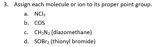 3. Assign each molecule or ion to its proper point group.
a. NCI3
b. COS
CH2N2 (diazomethane)
С.
d. SOBR2 (thionyl bromide)
