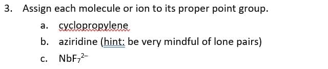 3. Assign each molecule or ion to its proper point group.
a. cyclopropylene
b. aziridine (hint: be very mindful of lone pairs)
c. NbF,2-
