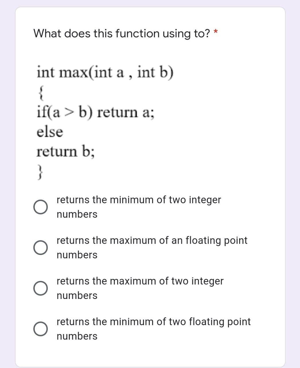 What does this function using to? *
int max(int a , int b)
{
if(a > b) return a;
else
return b;
}
returns the minimum of two integer
numbers
returns the maximum of an floating point
numbers
returns the maximum of two integer
numbers
returns the minimum of two floating point
numbers
