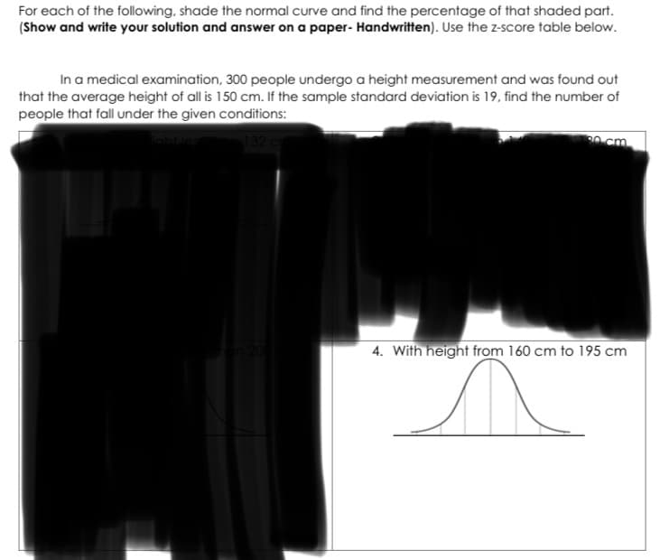 For each of the following, shade the normal curve and find the percentage of that shaded part.
(Show and write your solution and answer on a paper- Handwritten). Use the z-score table below.
In a medical examination, 300 people undergo a height measurement and was found out
that the average height of all is 150 cm. If the sample standard deviation is 19, find the number of
people that fall under the given conditions:
20 cm
4. With height from 160 cm to 195 cm
