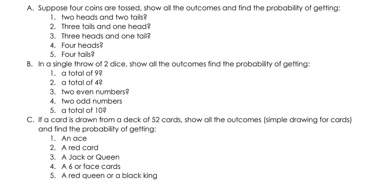 A. Suppose four coins are tossed, show all the outcomes and find the probability of getting:
1. two heads and two tails?
2. Three tails and one head?
3. Three heads and one tail?
4. Four heads?
5. Four tails?
B. In a single throw of 2 dice, show all the outcomes find the probability of getting:
1. a total of 9?
2. a total of 4?
3. two even numbers?
4. two odd numbers
5. a total of 10?
C. If a card is drawn from a deck of 52 cards, show all the outcomes (simple drawing for cards)
and find the probability of getting:
1. An ace
2. A red card
3. A Jack or Queen
4. A 6 or face cards
5. A red queen or a black king
