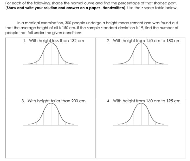 For each of the following, shade the normal curve and find the percentage of that shaded part.
(Show and write your solution and answer on a paper- Handwritten). Use the z-score table below.
In a medical examination, 300 people undergo a height measurement and was found out
that the average height of all is 150 cm. If the sample standard deviation is 19, find the number of
people that fall under the given conditions:
1. With height less than 132 cm
2. With height from 140 cm to 180 cm
3. With height taller than 200 cm
4. With height from 160 cm to 195 cm
