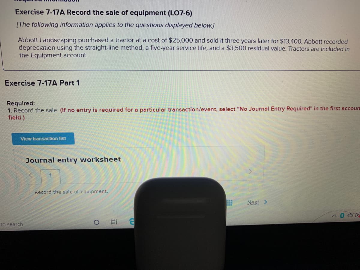 Exercise 7-17A Record the sale of equipment (LO7-6)
[The following information applies to the questions displayed below.]
a cost of $25,000 and sold it three years later for $13,400. Abbott recorded
Abbott Landscaping purchased a tractor
depreciation using the straight-line method, a five-year service life, and a $3,500 residual value. Tractors are included in
the Equipment account.
Exercise 7-17A Part 1
Required:
1. Record the sale. (If no entry is required for a particular transaction/event, select "No Journal Entry Required" in the first accoum
field.)
View transaction list
Journal entry worksheet
Record the sale of equipment.
Next >
to search
