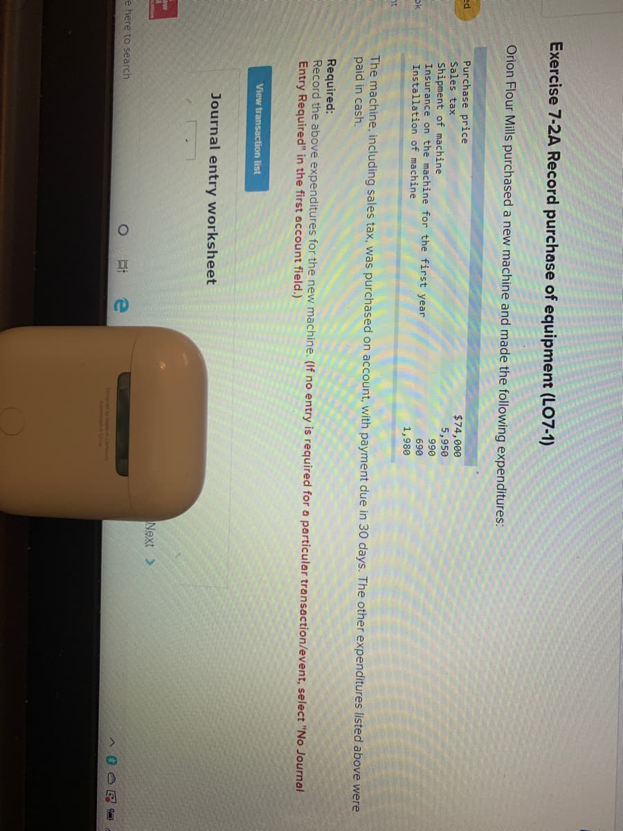 Exercise 7-2A Record purchase of equipment (LO7-1)
Orion Flour Mills purchased a new machine and made the following expenditures:
Purchase price
Sales tax
ed
$74,000
5,950
Shipment of machine
Insurance on the machine for the first year
Installation of machine
990
690
ok
1,980
The machine, including sales tax, was purchased on account, with payment due in 30 days. The other expenditures listed above were
paid in cash.
Required:
Record the above expenditures for the new machine. (If no entry is required for a particular transaction/event, select "No Journal
Entry Required" in the first account field.)
View transaction list
Journal entry worksheet
aw
Next >
e here to search
Designed by Apple in Califormia
Assembled in China

