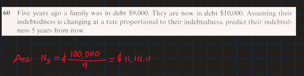 Five years ago a family was in debt $9.000. They are now in debt $10,000. Assuming their
indebtedness is changing at a rate proportional to their indebtedness, predict their indebted-
ness 5 years from now.
60
Ans: Ng =¢10, DOO
9
= $ 11, .1|
