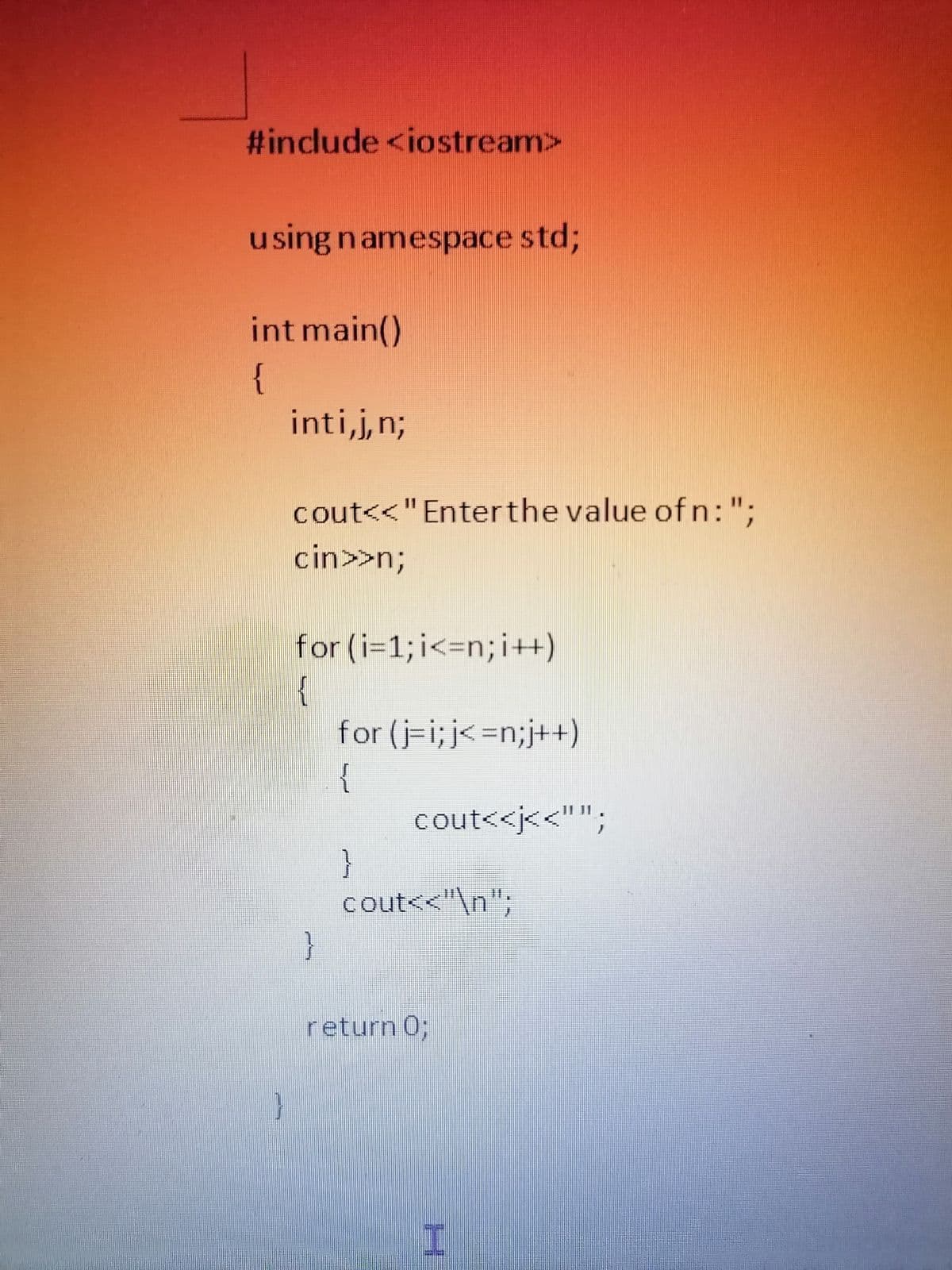 #include <iostream>
using namespace std3;
int main()
{
inti,j,n;
cout<<"Enterthe value of n:";
cin>>n3B
for (i=1; i<=n;i++)
{
for (j-i;j<=n;j++)
{
11 11
cout<<j<<"";
}
cout<<"\n";
}
return 0;
