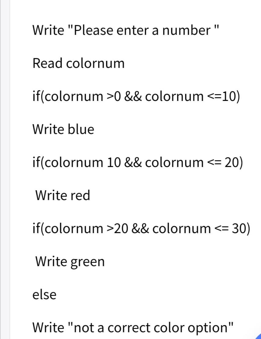 Write "Please enter a number "
Read colornum
if(colornum >0 && colornum <=10)
Write blue
if(colornum 10 && colornum <=
20)
Write red
if(colornum >20 && colornum <= 30)
Write green
else
Write "not a correct color option"

