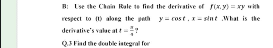B: Use the Chain Rule to find the derivative of f(x,y) = xy with
respect to (t) along the path y = cos t , x = sint .What is the
derivative's value at t ="
Q.3 Find the double integral for
