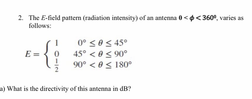 2. The E-field pattern (radiation intensity) of an antenna 0 < ø <360º, varies as
follows:
0° < 0 < 45°
45° < 0 < 90°
90° < 0 < 180°
E =
a) What is the directivity of this antenna in dB?
