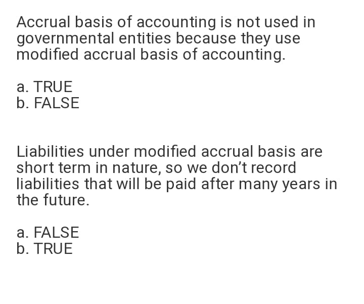Accrual basis of accounting is not used in
governmental entities because they use
modified accrual basis of accounting.
a. TRUE
b. FALSE
Liabilities under modified accrual basis are
short term in nature, so we don't record
liabilities that will be paid after many years in
the future.
a. FALSE
b. TRUE
